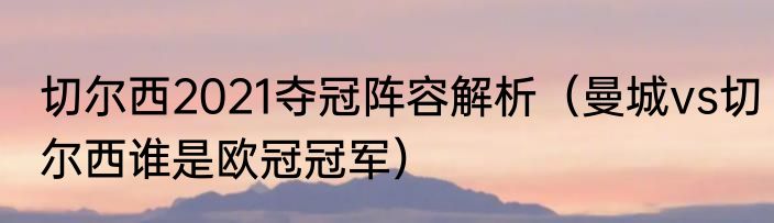 切尔西2021夺冠阵容解析（曼城vs切尔西谁是欧冠冠军）