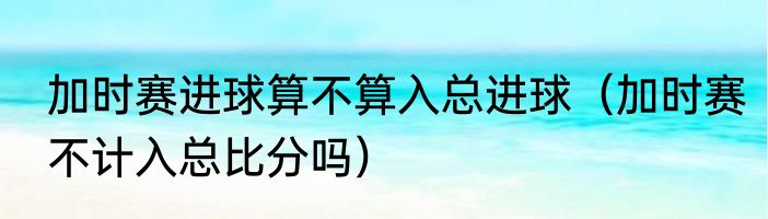 加时赛进球算不算入总进球（加时赛不计入总比分吗）
