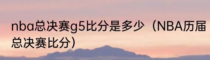 nba总决赛g5比分是多少（NBA历届总决赛比分）