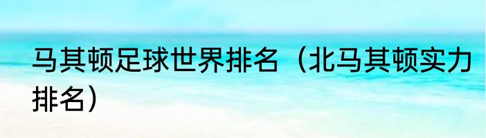 马其顿足球世界排名（北马其顿实力排名）