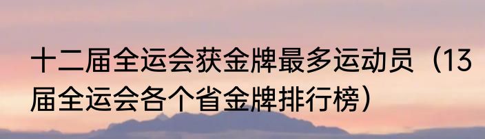 十二届全运会获金牌最多运动员（13届全运会各个省金牌排行榜）