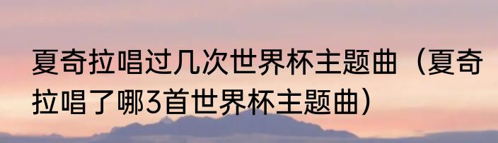 夏奇拉唱过几次世界杯主题曲（夏奇拉唱了哪3首世界杯主题曲）