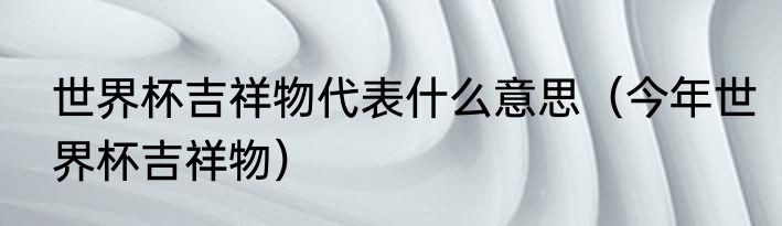 世界杯吉祥物代表什么意思（今年世界杯吉祥物）