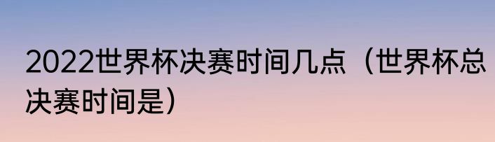 2022世界杯决赛时间几点（世界杯总决赛时间是）