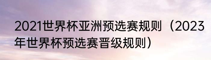 2021世界杯亚洲预选赛规则（2023年世界杯预选赛晋级规则）