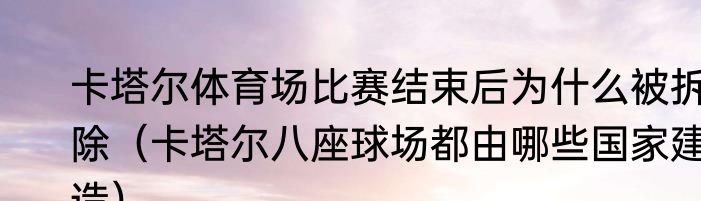 卡塔尔体育场比赛结束后为什么被拆除（卡塔尔八座球场都由哪些国家建造）
