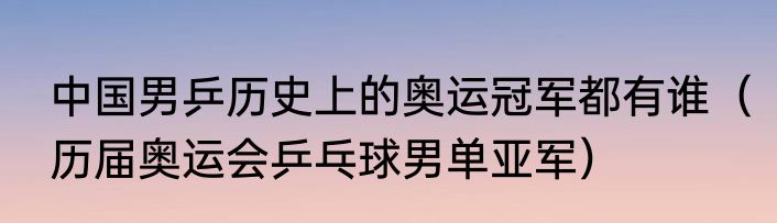中国男乒历史上的奥运冠军都有谁（历届奥运会乒乓球男单亚军）