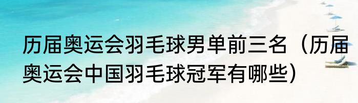 历届奥运会羽毛球男单前三名（历届奥运会中国羽毛球冠军有哪些）