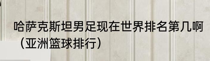 哈萨克斯坦男足现在世界排名第几啊（亚洲篮球排行）