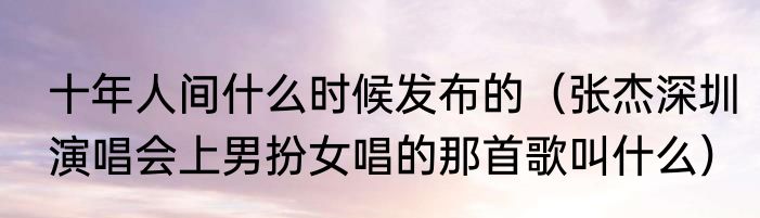 十年人间什么时候发布的（张杰深圳演唱会上男扮女唱的那首歌叫什么）