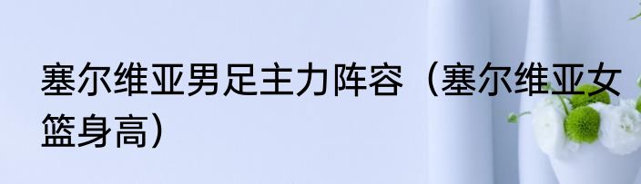 塞尔维亚男足主力阵容（塞尔维亚女篮身高）