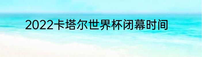 2022卡塔尔世界杯闭幕时间