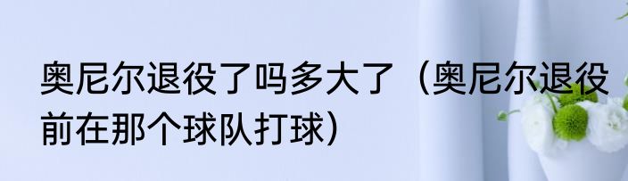 奥尼尔退役了吗多大了（奥尼尔退役前在那个球队打球）