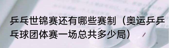 乒乓世锦赛还有哪些赛制（奥运乒乒乓球团体赛一场总共多少局）