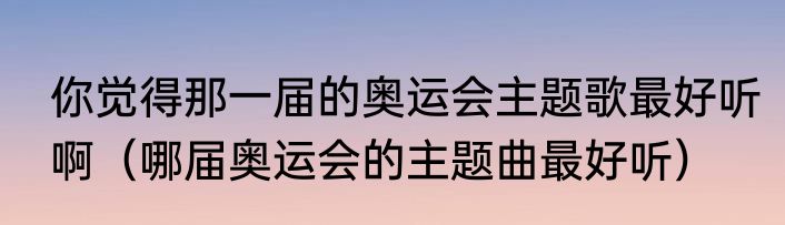 你觉得那一届的奥运会主题歌最好听啊（哪届奥运会的主题曲最好听）