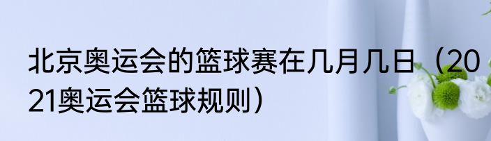 北京奥运会的篮球赛在几月几日（2021奥运会篮球规则）