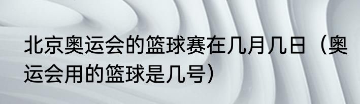 北京奥运会的篮球赛在几月几日（奥运会用的篮球是几号）