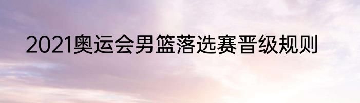 2021奥运会男篮落选赛晋级规则