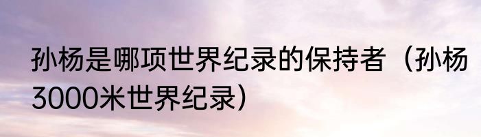 孙杨是哪项世界纪录的保持者（孙杨3000米世界纪录）
