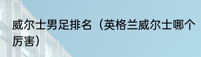 威尔士男足排名（英格兰威尔士哪个厉害）