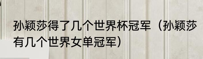 孙颖莎得了几个世界杯冠军(孙颖莎有几个世界女单冠军)