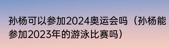 孙杨可以参加2024奥运会吗（孙杨能参加2023年的游泳比赛吗）
