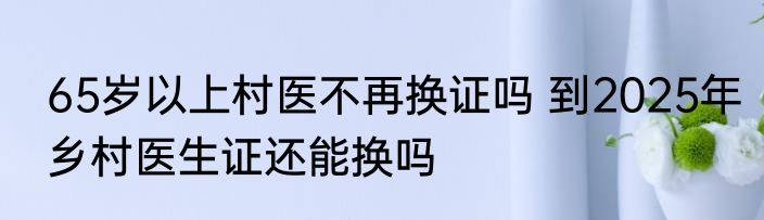 65岁以上村医不再换证吗 到2025年乡村医生证还能换吗