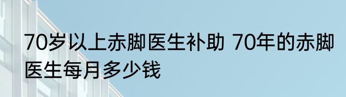 70岁以上赤脚医生补助 70年的赤脚医生每月多少钱