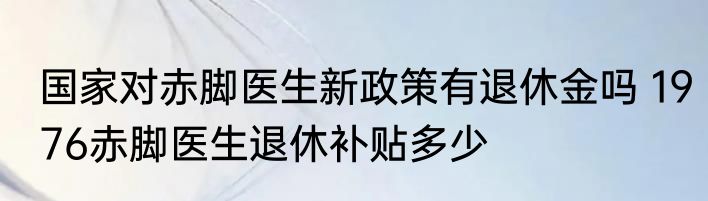 国家对赤脚医生新政策有退休金吗 1976赤脚医生退休补贴多少