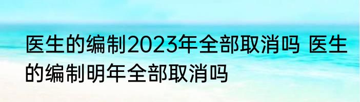 医生的编制2023年全部取消吗 医生的编制明年全部取消吗