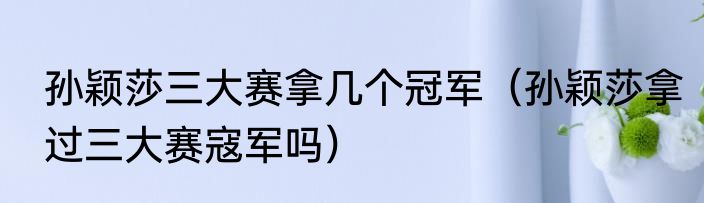 孙颖莎三大赛拿几个冠军（孙颖莎拿过三大赛寇军吗）