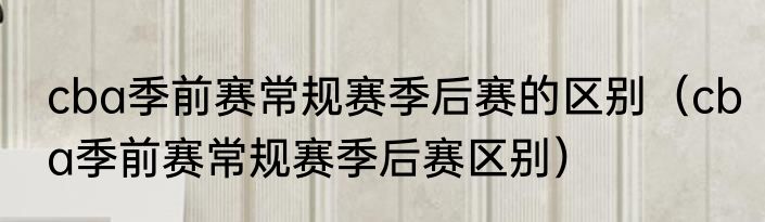 cba季前赛常规赛季后赛的区别（cba季前赛常规赛季后赛区别）
