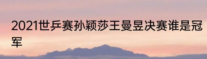 2021世乒赛孙颖莎王曼昱决赛谁是冠军