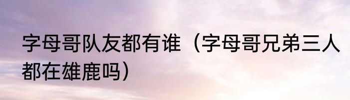 字母哥队友都有谁（字母哥兄弟三人都在雄鹿吗）