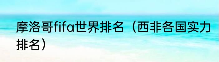 摩洛哥fifa世界排名（西非各国实力排名）