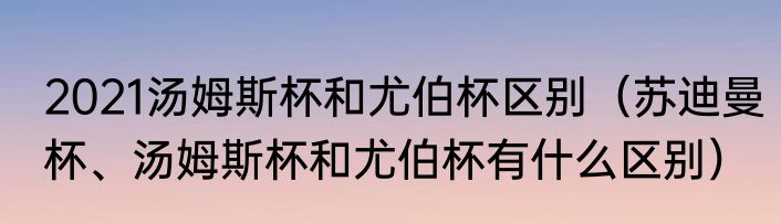2021汤姆斯杯和尤伯杯区别（苏迪曼杯、汤姆斯杯和尤伯杯有什么区别）
