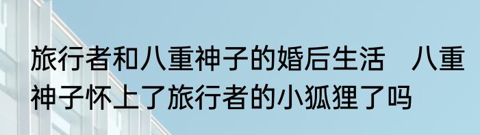 旅行者和八重神子的婚后生活   八重神子怀上了旅行者的小狐狸了吗