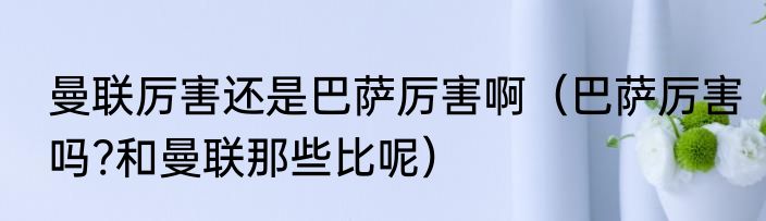 曼联厉害还是巴萨厉害啊（巴萨厉害吗?和曼联那些比呢）