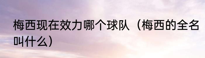 梅西现在效力哪个球队（梅西的全名叫什么）