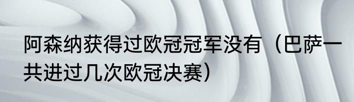 阿森纳获得过欧冠冠军没有（巴萨一共进过几次欧冠决赛）