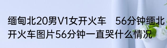 缅甸北20男V1女开火车   56分钟缅北开火车图片56分钟一直哭什么情况