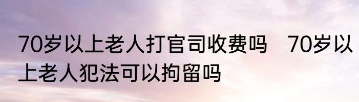 70岁以上老人打官司收费吗   70岁以上老人犯法可以拘留吗