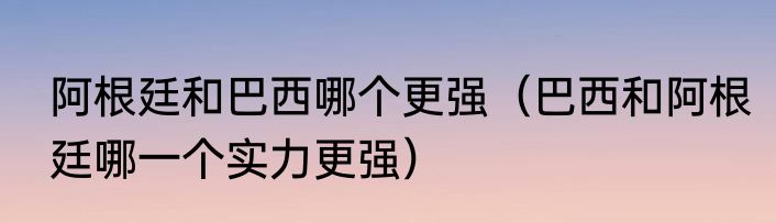 阿根廷和巴西哪个更强（巴西和阿根廷哪一个实力更强）