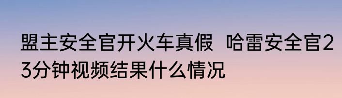 盟主安全官开火车真假  哈雷安全官23分钟视频结果什么情况