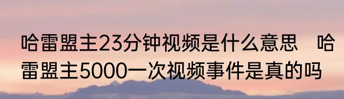 哈雷盟主23分钟视频是什么意思   哈雷盟主5000一次视频事件是真的吗