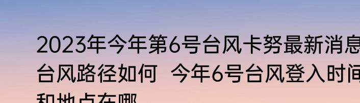 2023年今年第6号台风卡努最新消息台风路径如何  今年6号台风登入时间和地点在哪