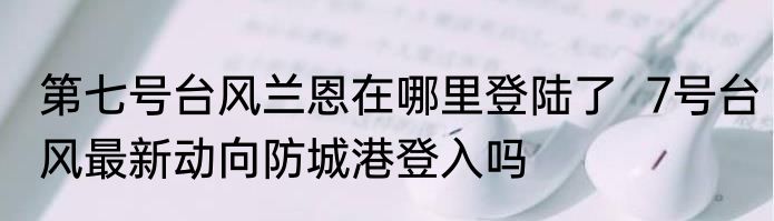 第七号台风兰恩在哪里登陆了  7号台风最新动向防城港登入吗