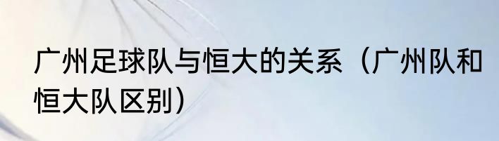 广州足球队与恒大的关系（广州队和恒大队区别）