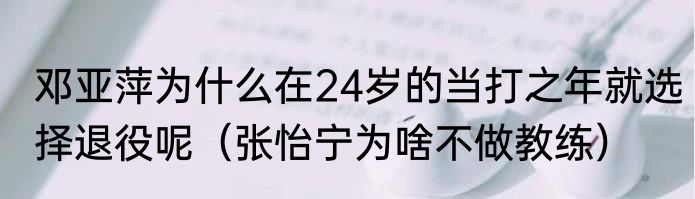 邓亚萍为什么在24岁的当打之年就选择退役呢（张怡宁为啥不做教练）