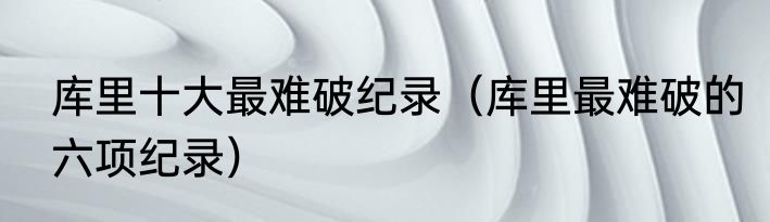 库里十大最难破纪录（库里最难破的六项纪录）
